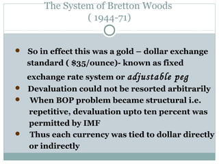 The System of Bretton Woods
( 1944-71)
 So in effect this was a gold – dollar exchange

standard ( $35/ounce)- known as fixed
exchange rate system or adjustable

peg

 Devaluation could not be resorted arbitrarily

When BOP problem became structural i.e.
repetitive, devaluation upto ten percent was
permitted by IMF
 Thus each currency was tied to dollar directly
or indirectly


 