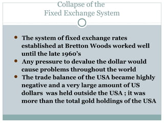 Collapse of the
Fixed Exchange System
 The system of fixed exchange rates

established at Bretton Woods worked well
until the late 1960’s
 Any pressure to devalue the dollar would
cause problems throughout the world
 The trade balance of the USA became highly
negative and a very large amount of US
dollars was held outside the USA ; it was
more than the total gold holdings of the USA

 