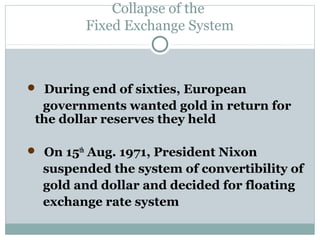 Collapse of the
Fixed Exchange System

 During end of sixties, European

governments wanted gold in return for
the dollar reserves they held
 On 15th Aug. 1971, President Nixon

suspended the system of convertibility of
gold and dollar and decided for floating
exchange rate system

 