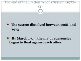 The end of the Bretton Woods System (1972–
81)

 The system dissolved between 1968 and

1973
 By March 1973, the major currencies

began to float against each other

 