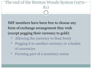 The end of the Bretton Woods System (1972–
81)

IMF members have been free to choose any
form of exchange arrangement they wish
(except pegging their currency to gold):
 Allowing the currency to float freely
 Pegging it to another currency or a basket
of currencies
 Forming part of a monetary union

 