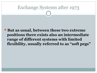 Exchange Systems after 1973

But as usual, between these two extreme

positions there exists also an intermediate
range of different systems with limited
flexibility, usually referred to as “soft pegs”

 