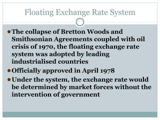 Floating Exchange Rate System
● The collapse of Bretton Woods and
Smithsonian Agreements coupled with oil
crisis of 1970, the floating exchange rate
system was adopted by leading
industrialised countries
● Officially approved in April 1978
● Under the system, the exchange rate would
be determined by market forces without the
intervention of government

 