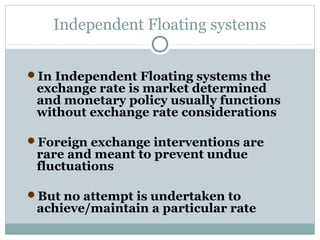 Independent Floating systems
In Independent Floating systems the

exchange rate is market determined
and monetary policy usually functions
without exchange rate considerations

Foreign exchange interventions are

rare and meant to prevent undue
fluctuations

But no attempt is undertaken to

achieve/maintain a particular rate

 