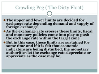 Crawling Peg ( The Dirty Float)
● The upper and lower limits are decided for

exchange rate depending demand and supply of
foreign exchange
● As the exchange rate crosses these limits, fiscal
and monetary policies come into play to push
the exchange rate within the target zone
● But in this case, these limits are sustained for
some time and if it is felt that economic
indicators are being disturbed, the monetary
authorities let the exchange rate depreciate or
appreciate as the case may be

 
