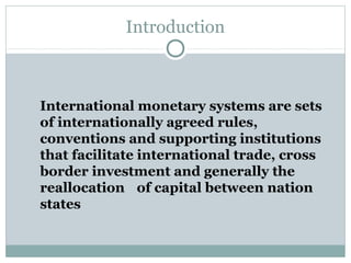 Introduction

International monetary systems are sets
of internationally agreed rules,
conventions and supporting institutions
that facilitate international trade, cross
border investment and generally the
reallocation of capital between nation
states

 