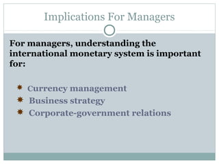 Implications For Managers
For managers, understanding the
international monetary system is important
for:
 Currency management
 Business strategy
 Corporate-government relations

 