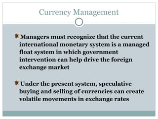 Currency Management
Managers must recognize that the current
international monetary system is a managed
float system in which government
intervention can help drive the foreign
exchange market

Under the present system, speculative
buying and selling of currencies can create
volatile movements in exchange rates

 