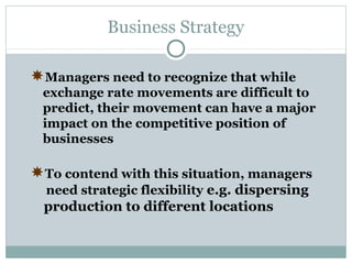 Business Strategy
Managers need to recognize that while
exchange rate movements are difficult to
predict, their movement can have a major
impact on the competitive position of
businesses

To contend with this situation, managers
need strategic flexibility e.g. dispersing

production to different locations

 