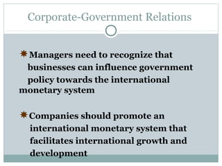 Corporate-Government Relations

Managers need to recognize that
businesses can influence government
policy towards the international
monetary system

Companies should promote an
international monetary system that
facilitates international growth and
development

 