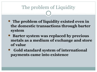 The problem of Liquidity
 The problem of liquidity existed even in

the domestic transactions through barter
system
 Barter system was replaced by precious
metals as a medium of exchange and store
of value
 Gold standard system of international
payments came into existence

 