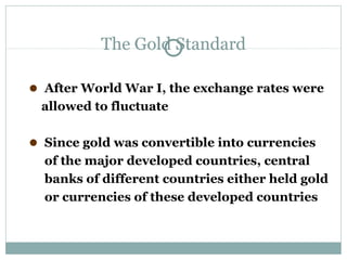 The Gold Standard
●

After World War I, the exchange rates were
allowed to fluctuate

●

Since gold was convertible into currencies
of the major developed countries, central
banks of different countries either held gold
or currencies of these developed countries

 