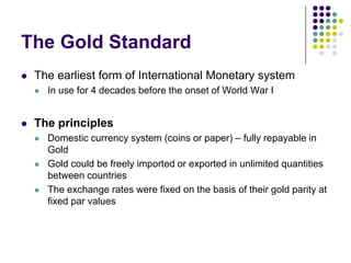The Gold Standard


The earliest form of International Monetary system




In use for 4 decades before the onset of World War I

The principles






Domestic currency system (coins or paper) – fully repayable in
Gold
Gold could be freely imported or exported in unlimited quantities
between countries
The exchange rates were fixed on the basis of their gold parity at
fixed par values

 