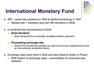 International Monetary Fund


IMF – came into existence in 1945 & started functioning in 1947
 Started with 7 members and had 180 members in 2000.



It combined the characteristics of both
 Gold standard;




Fluctuating exchange rate




Gold remained the universally accepted medium payment.

Dollar & Pound Sterling emerged as reserve currencies supplementing Gold
as internationally acceptable assets.

Exchange rates were fixed in Gold and also linked to Dollar or Pound
 With fixation of exchange rates – convertibility of currencies was
restored.

 