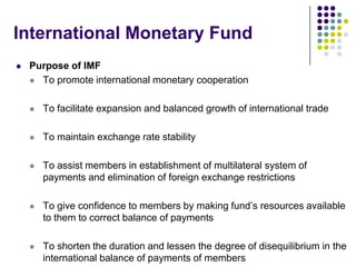 International Monetary Fund


Purpose of IMF
 To promote international monetary cooperation


To facilitate expansion and balanced growth of international trade



To maintain exchange rate stability



To assist members in establishment of multilateral system of
payments and elimination of foreign exchange restrictions



To give confidence to members by making fund’s resources available
to them to correct balance of payments



To shorten the duration and lessen the degree of disequilibrium in the
international balance of payments of members

 