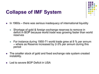 Collapse of IMF System


In 1960s – there was serious inadequacy of international liquidity


Shortage of gold & foreign exchange reserves to remove in
deficit in BOP because world trade was growing faster than world
reserves



For instance during 1950-71 world trade grew at 8 % per annum
– where as Reserve increased by 2-3% per annum during this
period



The smaller stock of gold and fixed exchange rate system created
instability.



Led to severe BOP Deficit in USA

 