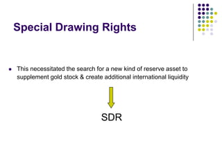 Special Drawing Rights



This necessitated the search for a new kind of reserve asset to
supplement gold stock & create additional international liquidity

SDR

 