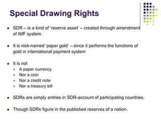 Special Drawing Rights


SDR – is a kind of ‘reserve asset’ – created through amendment
of IMF system.



It is nick-named ‘paper gold’ – since it performs the functions of
gold in international payment system



It is not





A paper currency
Nor a coin
Nor a credit note
Nor a treasury bill



SDRs are simply entries in SDR-account of participating countries.



Though SDRs figure in the published reserves of a nation.

 