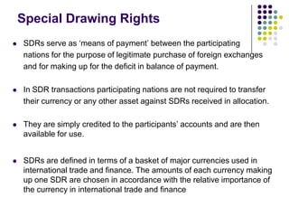 Special Drawing Rights


SDRs serve as ‘means of payment’ between the participating
nations for the purpose of legitimate purchase of foreign exchanges
and for making up for the deficit in balance of payment.



In SDR transactions participating nations are not required to transfer
their currency or any other asset against SDRs received in allocation.



They are simply credited to the participants’ accounts and are then
available for use.



SDRs are defined in terms of a basket of major currencies used in
international trade and finance. The amounts of each currency making
up one SDR are chosen in accordance with the relative importance of
the currency in international trade and finance

 