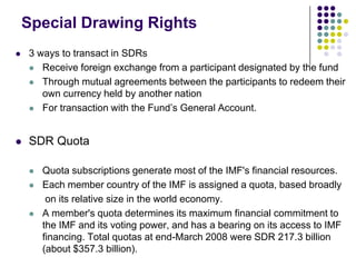 Special Drawing Rights


3 ways to transact in SDRs
 Receive foreign exchange from a participant designated by the fund
 Through mutual agreements between the participants to redeem their
own currency held by another nation
 For transaction with the Fund’s General Account.



SDR Quota





Quota subscriptions generate most of the IMF's financial resources.
Each member country of the IMF is assigned a quota, based broadly
on its relative size in the world economy.
A member's quota determines its maximum financial commitment to
the IMF and its voting power, and has a bearing on its access to IMF
financing. Total quotas at end-March 2008 were SDR 217.3 billion
(about $357.3 billion).

 