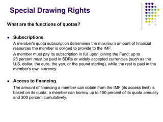 Special Drawing Rights
What are the functions of quotas?


Subscriptions.
A member's quota subscription determines the maximum amount of financial
resources the member is obliged to provide to the IMF.
A member must pay its subscription in full upon joining the Fund: up to
25 percent must be paid in SDRs or widely accepted currencies (such as the
U.S. dollar, the euro, the yen, or the pound sterling), while the rest is paid in the
member's own currency.



Access to financing.
The amount of financing a member can obtain from the IMF (its access limit) is
based on its quota, a member can borrow up to 100 percent of its quota annually
and 300 percent cumulatively.

 