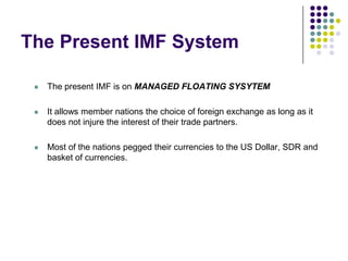 The Present IMF System


The present IMF is on MANAGED FLOATING SYSYTEM



It allows member nations the choice of foreign exchange as long as it
does not injure the interest of their trade partners.



Most of the nations pegged their currencies to the US Dollar, SDR and
basket of currencies.

 