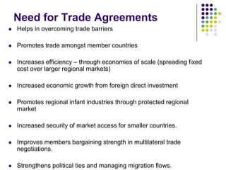 Need for Trade Agreements


Helps in overcoming trade barriers



Promotes trade amongst member countries



Increases efficiency – through economies of scale (spreading fixed
cost over larger regional markets)



Increased economic growth from foreign direct investment



Promotes regional infant industries through protected regional
market



Increased security of market access for smaller countries.



Improves members bargaining strength in multilateral trade
negotiations.



Strengthens political ties and managing migration flows.

 