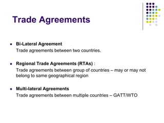 Trade Agreements


Bi-Lateral Agreement
Trade agreements between two countries.



Regional Trade Agreements (RTAs) :
Trade agreements between group of countries – may or may not
belong to same geographical region



Multi-lateral Agreements
Trade agreements between multiple countries – GATT/WTO

 