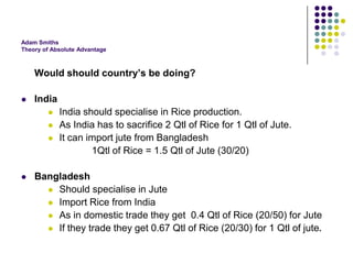 Adam Smiths
Theory of Absolute Advantage

Would should country’s be doing?


India






India should specialise in Rice production.
As India has to sacrifice 2 Qtl of Rice for 1 Qtl of Jute.
It can import jute from Bangladesh
1Qtl of Rice = 1.5 Qtl of Jute (30/20)

Bangladesh
 Should specialise in Jute
 Import Rice from India
 As in domestic trade they get 0.4 Qtl of Rice (20/50) for Jute
 If they trade they get 0.67 Qtl of Rice (20/30) for 1 Qtl of jute.

 