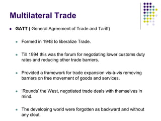 Multilateral Trade


GATT ( General Agreement of Trade and Tariff)


Formed in 1948 to liberalize Trade.



Till 1994 this was the forum for negotiating lower customs duty
rates and reducing other trade barriers.



Provided a framework for trade expansion vis-à-vis removing
barriers on free movement of goods and services.



‘Rounds’ the West, negotiated trade deals with themselves in
mind.



The developing world were forgotten as backward and without
any clout.

 