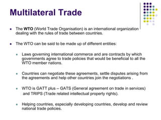 Multilateral Trade


The WTO (World Trade Organisation) is an international organization
dealing with the rules of trade between countries.



The WTO can be said to be made up of different entities:


Laws governing international commerce and are contracts by which
governments agree to trade policies that would be beneficial to all the
WTO member nations.



Countries can negotiate these agreements, settle disputes arising from
the agreements and help other countries join the negotiations .



WTO is GATT plus – GATS (General agreement on trade in services)
and TRIPS (Trade related intellectual property rights).



Helping countries, especially developing countries, develop and review
national trade policies.

 