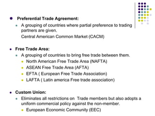  Preferential Trade Agreement:
 A grouping of countries where partial preference to trading
partners are given.
Central American Common Market (CACM)


Free Trade Area:
 A grouping of countries to bring free trade between them.
 North American Free Trade Area (NAFTA)
 ASEAN Free Trade Area (AFTA)
 EFTA ( European Free Trade Association)
 LAFTA ( Latin america Free trade association)



Custom Union:
 Eliminates all restrictions on Trade members but also adopts a
uniform commercial policy against the non-member.
 European Economic Community (EEC)

 
