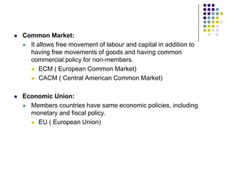 

Common Market:
 It allows free movement of labour and capital in addition to
having free movements of goods and having common
commercial policy for non-members.
 ECM ( European Common Market)
 CACM ( Central American Common Market)



Economic Union:
 Members countries have same economic policies, including
monetary and fiscal policy.
 EU ( European Union)

 