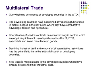 Multilateral Trade


Overwhelming dominance of developed countries in the WTO.



The developing countries have not gained any meaningful increase
in market access in the key areas where they have comparative
advantage (textiles and agriculture).



Liberalization of services or trade has occurred only in sectors which
are of primary interest to developed countries like IT, ITES,
automobile and some manufactured goods.



Declining industrial tariff and removal of all quantitative restrictions
has the potential to harm the industrial sector of developing
countries.



Free trade is more suitable to the advanced countries which have
already established their industrial base.

 