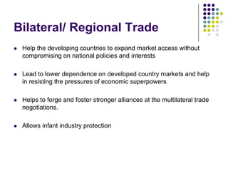 Bilateral/ Regional Trade


Help the developing countries to expand market access without
compromising on national policies and interests



Lead to lower dependence on developed country markets and help
in resisting the pressures of economic superpowers



Helps to forge and foster stronger alliances at the multilateral trade
negotiations.



Allows infant industry protection

 