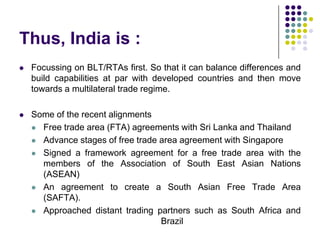Thus, India is :


Focussing on BLT/RTAs first. So that it can balance differences and
build capabilities at par with developed countries and then move
towards a multilateral trade regime.



Some of the recent alignments
 Free trade area (FTA) agreements with Sri Lanka and Thailand
 Advance stages of free trade area agreement with Singapore
 Signed a framework agreement for a free trade area with the
members of the Association of South East Asian Nations
(ASEAN)
 An agreement to create a South Asian Free Trade Area
(SAFTA).
 Approached distant trading partners such as South Africa and
Brazil

 