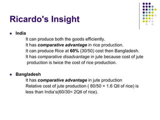 Ricardo's Insight


India
It can produce both the goods efficiently.
It has comparative advantage in rice production.
It can produce Rice at 60% (30/50) cost then Bangladesh.
It has comparative disadvantage in jute because cost of jute
production is twice the cost of rice production.



Bangladesh
It has comparative advantage in jute production
Relative cost of jute production ( 80/50 = 1.6 Qtl of rice) is
less than India’s(60/30= 2Qtl of rice).

 
