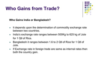 Who Gains from Trade?
Who Gains India or Bangladesh?








It depends upon the determination of commodity exchange rate
between two countries.
India’s exchange rate ranges between 500Kg to 625 kg of Jute
for 1 Qtl of Rice.
Bangladesh it ranges between 1.6 to 2 Qtl of Rice for 1 Qtl of
Jute.
If Exchange rate in foreign trade are same as internal rates then
both the country gain.

 