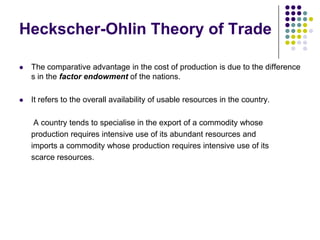 Heckscher-Ohlin Theory of Trade


The comparative advantage in the cost of production is due to the difference
s in the factor endowment of the nations.



It refers to the overall availability of usable resources in the country.
A country tends to specialise in the export of a commodity whose
production requires intensive use of its abundant resources and
imports a commodity whose production requires intensive use of its
scarce resources.

 