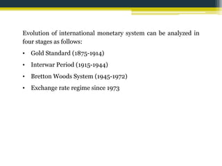 Evolution of international monetary system can be analyzed in 
four stages as follows: 
• Gold Standard (1875-1914) 
• Interwar Period (1915-1944) 
• Bretton Woods System (1945-1972) 
• Exchange rate regime since 1973 
 