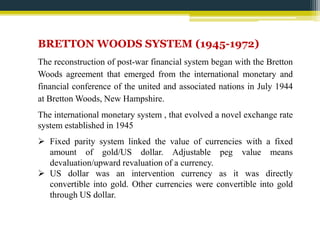 BRETTON WOODS SYSTEM (1945-1972) 
The reconstruction of post-war financial system began with the Bretton 
Woods agreement that emerged from the international monetary and 
financial conference of the united and associated nations in July 1944 
at BrettonWoods, New Hampshire. 
The international monetary system , that evolved a novel exchange rate 
system established in 1945 
 Fixed parity system linked the value of currencies with a fixed 
amount of gold/US dollar. Adjustable peg value means 
devaluation/upward revaluation of a currency. 
 US dollar was an intervention currency as it was directly 
convertible into gold. Other currencies were convertible into gold 
through US dollar. 
 