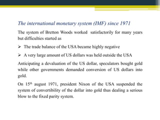 The international monetary system (IMF) since 1971 
The system of Bretton Woods worked satisfactorily for many years 
but difficulties started as 
 The trade balance of the USA became highly negative 
 A very large amount of US dollars was held outside the USA 
Anticipating a devaluation of the US dollar, speculators bought gold 
while other governments demanded conversion of US dollars into 
gold. 
On 15th august 1971, president Nixon of the USA suspended the 
system of convertibility of the dollar into gold thus dealing a serious 
blow to the fixed parity system. 
 