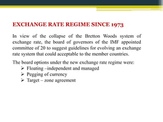 EXCHANGE RATE REGIME SINCE 1973 
In view of the collapse of the Bretton Woods system of 
exchange rate, the board of governors of the IMF appointed 
committee of 20 to suggest guidelines for evolving an exchange 
rate system that could acceptable to the member countries. 
The board options under the new exchange rate regime were: 
 Floating –independent and managed 
 Pegging of currency 
 Target – zone agreement 
 