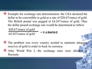  Example for exchange rate determination: the USA declared the
dollar to be convertible to gold at a rate of $20.67/ounce of gold.
The British pound was pegged at £4.247/ounce of gold. Thus
the dollar pound exchange rate would be determined as follow
$20.67/ounce of gold
£4.247/ounce of gold
 The problem was every country needed to maintain adequate
reserves of gold in order to back its currency.
 After World War I, the exchange rates were allowed to
fluctuate.
= $ 4.86656/£
 