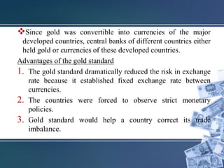 Since gold was convertible into currencies of the major
developed countries, central banks of different countries either
held gold or currencies of these developed countries.
Advantages of the gold standard
1. The gold standard dramatically reduced the risk in exchange
rate because it established fixed exchange rate between
currencies.
2. The countries were forced to observe strict monetary
policies.
3. Gold standard would help a country correct its trade
imbalance.
 