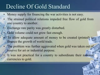Decline Of Gold Standard
• Money supply for financing the war activities is not easy.
• The strained political relations impeded free flow of gold from
one country to another.
• Exchange rate parity was greatly disturbed.
• Gold volume could not grow fast enough.
• To allow adequate amount of money to be created (printed) to
finance the growth of world trade.
• The problem was further aggravated when gold was taken out of
reserve for art or industrial purpose.
• It was not practical for a country to subordinate their national
currencies to gold.
 