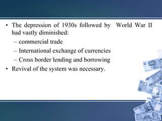 • The depression of 1930s followed by World War II
had vastly diminished:
– commercial trade
– International exchange of currencies
– Cross border lending and borrowing
• Revival of the system was necessary.
 
