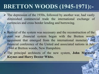 BRETTON WOODS (1945-1971):-
 The depression of the 1930s, followed by another war, had vastly
diminished commercial trade the international exchange of
currencies and cross border lending and borrowing.
 Revival of the system was necessary and the reconstruction of the
post war ,financial system began with the Bretton woods
agreement that emerged from the international monetary and
financial conference of the United and associated nations in July
1944 at Bretton woods, New Hampshire.
 The principal architects of the new system, John Maynard
Keynes and Harry Dexter White.
 