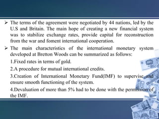  The terms of the agreement were negotiated by 44 nations, led by the
U.S and Britain. The main hope of creating a new financial system
was to stabilize exchange rates, provide capital for reconstruction
from the war and foment international cooperation.
 The main characteristics of the international monetary system
developed at Bretton Woods can be summarized as follows:
1.Fixed rates in terms of gold.
2.A procedure for mutual international credits.
3.Creation of International Monetary Fund(IMF) to supervise and
ensure smooth functioning of the system.
4.Devaluation of more than 5% had to be done with the permission of
the IMF.
 