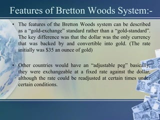 Features of Bretton Woods System:-
• The features of the Bretton Woods system can be described
as a “gold-exchange” standard rather than a “gold-standard”.
The key difference was that the dollar was the only currency
that was backed by and convertible into gold. (The rate
initially was $35 an ounce of gold)
• Other countries would have an “adjustable peg” basically,
they were exchangeable at a fixed rate against the dollar,
although the rate could be readjusted at certain times under
certain conditions.
 